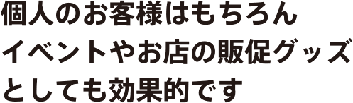 個人のお客様はもちろん、イベントやお店の販促グッズとしても効果的です。