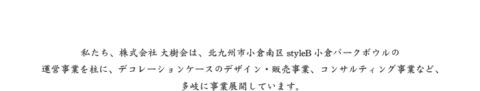 私たち、株式会社 大樹会は、北九州市小倉南区styleB小倉パークボウルの運営事業を柱に、デコレーションケースのデザイン・販売事業、コンサルティング事業など、多岐に事業展開しています。