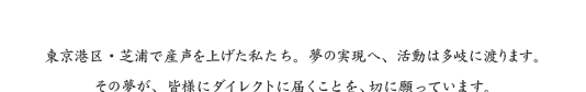 東京港区・芝浦で産声を上げた私たち。夢の実現へ、活動は多岐に渡ります。その夢が、皆様にダイレクトに届くことを、切に願っています。