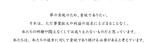 夢の実現のため、貪欲でありたい。それは、ただ事業拡大や利益の追求にとどまることなく、私たちの研鑽や向上なくしては成り立たないものだと思っています。私たちは、私たちの進歩に対して貪欲であり続ける必要があると考えています。