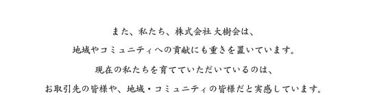 また、私たち、株式会社 大樹会は、地域やコミュニティへの貢献にも重きを置いています。現在の私たちを育てていただいているのは、お取引先の皆様や、地域・コミュニティの皆様だと実感しています。