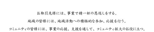 お取引先様には、事業で精一杯の恩返しをする。地域の皆様には、地域活動への積極的な参加、応援を行う。コミュニティの皆様には、事業の応援、支援を通して、コミュニティ拡大のお役に立つ。