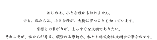 はじめは、小さな種かも知れません。でも、私たちは、小さな種が、大樹に育つことを知っています。皆様との繋がりが、まっすぐな大樹でありたい。それこそが、私たちが毎日、頑張れる原動力。私たち株式会社 大樹会の夢なのです。