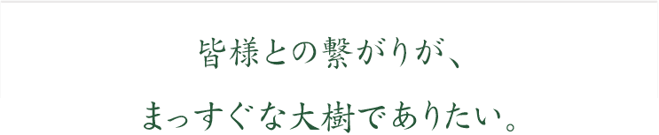 皆様との繋がりが、まっすぐな大樹でありたい。